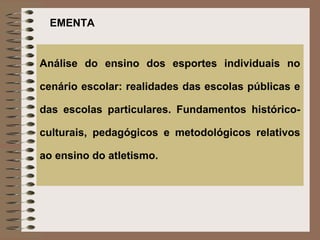 EMENTA


Análise do ensino dos esportes individuais no

cenário escolar: realidades das escolas públicas e

das escolas particulares. Fundamentos histórico-

culturais, pedagógicos e metodológicos relativos

ao ensino do atletismo.
 