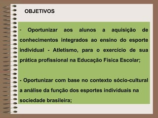 OBJETIVOS


-   Oportunizar   aos   alunos   a   aquisição     de
conhecimentos integrados ao ensino do esporte
individual - Atletismo, para o exercício de sua
prática profissional na Educação Física Escolar;


- Oportunizar com base no contexto sócio-cultural
a análise da função dos esportes individuais na
sociedade brasileira;
 