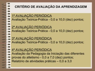 CRITÉRIO DE AVALIAÇÃO DA APRENDIZAGEM

1ª AVALIAÇÃO PERIÓDICA
Avaliação Teórica-Prática - 0,0 a 10,0 (dez) pontos;

2ª AVALIAÇÃO PERIÓDICA
Avaliação Teórica-Prática - 0,0 a 10,0 (dez) pontos;

3ª AVALIAÇÃO PERIÓDICA
Avaliação Teórica-Prática - 0,0 a 10,0 (dez) pontos;

4ª AVALIAÇÃO PERIÓDICA
Avaliação da Pedagogia da Iniciação das diferentes
provas do atletismo - 0,0 a 7,0 (dez) pontos;
Relatório de atividades práticas – 0,0 a 3,0
 