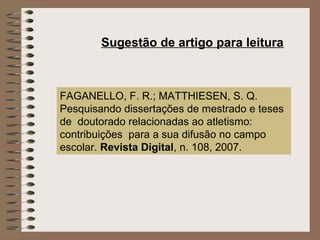 Sugestão de artigo para leitura



FAGANELLO, F. R.; MATTHIESEN, S. Q.
Pesquisando dissertações de mestrado e teses
de doutorado relacionadas ao atletismo:
contribuições para a sua difusão no campo
escolar. Revista Digital, n. 108, 2007.
 