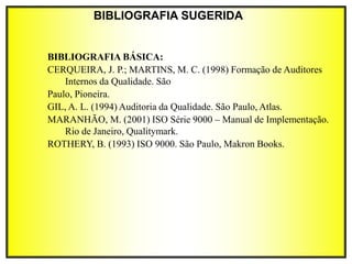BIBLIOGRAFIA SUGERIDA
BIBLIOGRAFIA BÁSICA:
CERQUEIRA, J. P.; MARTINS, M. C. (1998) Formação de Auditores
Internos da Qualidade. São
Paulo, Pioneira.
GIL, A. L. (1994) Auditoria da Qualidade. São Paulo, Atlas.
MARANHÃO, M. (2001) ISO Série 9000 – Manual de Implementação.
Rio de Janeiro, Qualitymark.
ROTHERY, B. (1993) ISO 9000. São Paulo, Makron Books.
 