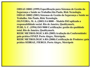 OHSAS 18001 (1999) Especificação para Sistemas de Gestão da
Segurança e Saúde no Trabalho.São Paulo, Risk Tecnologia.
OHSAS 18002 (2001) Sistemas de Gestão da Segurança e Saúde no
Trabalho. São Paulo, Risk Tecnologia.
OLIVEIRA, M. A. (2003) SA 8000 – Modelo ISO aplicado a
responsabilidade social. Rio de Janeiro, Qualitymark.
PURI, S. C. (1994) ISO 9000 Certificação: gestão da qualidade
total. Rio de Janeiro, Qualitymark.
REDE METROLÓGICA RS (2005) Avaliação da Conformidade:
guia prático FINEP. Porto Alegre, Metrópole.
REDE METROLÓGICA RS (2000) Certificação de Produtos: guia
prático SEBRAE, FIERGS. Porto Alegre, Metrópole
 