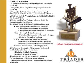 PRÊMIO CONSULTOR SEBRAE-RS
IVAN CARLOS PALUDO
Engenheiro Mecânico (UFRGS) e Engenheiro Metalúrgico
(UFRGS);
Pós-graduação em Engenharia e Segurança do Trabalho
(UFRGS);
Pós-graduação Gestão Empresarial e Marketing pelo
Ministério do Trabalho Italiano e Associação Cultural Italiana;
Mestrado Engª. da Produção ênfase na Gestão da Qualidade e
Serviços (UFRGS);
Doutorando Engª. da Produção ênfase na Gestão da
Competitividade (UNISINOS);
Professor Titular da FACCAT-Faculdades Integradas:
Curso Graduação de Engenharia da Produção:
 Disciplina Introdução Engª de Produção;
 Disciplina Planejamento e Controle da Produção;
Curso Graduação de Administração:
• Disciplina Administração de Materiais e Estoques
• Gestão de Operações e Logística
•Curso Graduação de Tecnólogo em Qualidade:
• Disciplina Introdução a Gestão da Qualidade;
• Disciplina Sistemas de Certificação e Premiação.
•Curso de Pós-Graduação Gestão Empresarial.
Professor da Graduação e Pós-graduação da Escola de
Hotelaria Castelli – Curso de Hotelaria:
 Disciplina Gestão de Processos;
• Disciplina Gestão de Serviços.
Lead Assessor ISO 9001:2015 (auditor e consultor)
Conselheiro do CREA-RS – Câmara Industrial
Diretor e consultor da Tríades Consultoria Organizacional
desde 1990.
PRÊMIO CONSULTOR SEBRAE-RS
 