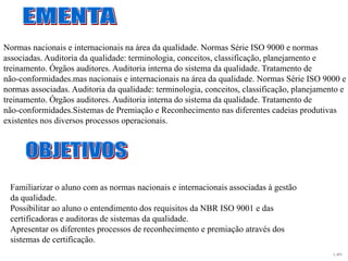 L_JIT2
Familiarizar o aluno com as normas nacionais e internacionais associadas à gestão
da qualidade.
Possibilitar ao aluno o entendimento dos requisitos da NBR ISO 9001 e das
certificadoras e auditoras de sistemas da qualidade.
Apresentar os diferentes processos de reconhecimento e premiação através dos
sistemas de certificação.
Normas nacionais e internacionais na área da qualidade. Normas Série ISO 9000 e normas
associadas. Auditoria da qualidade: terminologia, conceitos, classificação, planejamento e
treinamento. Órgãos auditores. Auditoria interna do sistema da qualidade. Tratamento de
não-conformidades.mas nacionais e internacionais na área da qualidade. Normas Série ISO 9000 e
normas associadas. Auditoria da qualidade: terminologia, conceitos, classificação, planejamento e
treinamento. Órgãos auditores. Auditoria interna do sistema da qualidade. Tratamento de
não-conformidades.Sistemas de Premiação e Reconhecimento nas diferentes cadeias produtivas
existentes nos diversos processos operacionais.
 