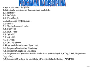 L_JIT2
- Apresentação da disciplina
1. Introdução aos sistemas de garantia da qualidade:
1.1. Histórico
1.2. Definição
1.3. Classificação
2. Avaliação da conformidade
3. Normas
3.1. Níveis de normalização
3.2. ISO 9000
3.3. ISO 14000
3.4. QS 9000
3.5. AS 9000
3.6. TL 9000
3.7. OHSAS 18000
4.Sistemas de Premiação da Qualidade
4.1. Programa Nacional da Qualidade
4.2. Programa Gaúcho da Qualidade
4.3. Programas de Qualidade Total e modelos de premiação(5S’s, CCQ, TPM, Programa de
Sugestões)
4.4. Programa Brasileiro da Qualidade e Produtividade do Habitat (PBQP-H)
 