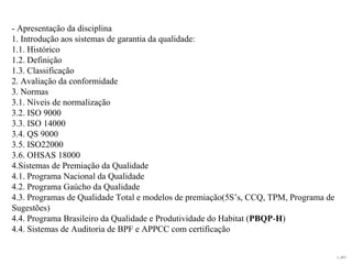 L_JIT2
- Apresentação da disciplina
1. Introdução aos sistemas de garantia da qualidade:
1.1. Histórico
1.2. Definição
1.3. Classificação
2. Avaliação da conformidade
3. Normas
3.1. Níveis de normalização
3.2. ISO 9000
3.3. ISO 14000
3.4. QS 9000
3.5. ISO22000
3.6. OHSAS 18000
4.Sistemas de Premiação da Qualidade
4.1. Programa Nacional da Qualidade
4.2. Programa Gaúcho da Qualidade
4.3. Programas de Qualidade Total e modelos de premiação(5S’s, CCQ, TPM, Programa de
Sugestões)
4.4. Programa Brasileiro da Qualidade e Produtividade do Habitat (PBQP-H)
4.4. Sistemas de Auditoria de BPF e APPCC com certificação
 