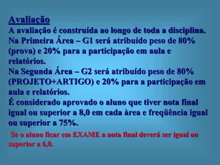 Avaliação
A avaliação é construída ao longo de toda a disciplina.
Na Primeira Área – G1 será atribuído peso de 80%
(prova) e 20% para a participação em aula e
relatórios.
Na Segunda Área – G2 será atribuído peso de 80%
(PROJETO+ARTIGO) e 20% para a participação em
aula e relatórios.
É considerado aprovado o aluno que tiver nota final
igual ou superior a 8,0 em cada àrea e freqüência igual
ou superior a 75%.
Se o aluno ficar em EXAME a nota final deverá ser igual ou
superior a 6,0.
 