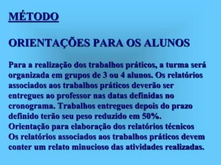 MÉTODO
ORIENTAÇÕES PARA OS ALUNOS
Para a realização dos trabalhos práticos, a turma será
organizada em grupos de 3 ou 4 alunos. Os relatórios
associados aos trabalhos práticos deverão ser
entregues ao professor nas datas definidas no
cronograma. Trabalhos entregues depois do prazo
definido terão seu peso reduzido em 50%.
Orientação para elaboração dos relatórios técnicos
Os relatórios associados aos trabalhos práticos devem
conter um relato minucioso das atividades realizadas.
 