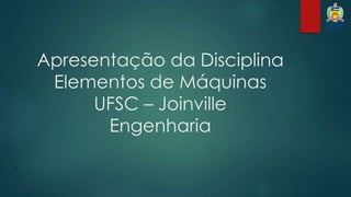 Apresentação da Disciplina 
Elementos de Máquinas 
UFSC – Joinville 
Engenharia 
 