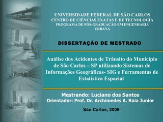 UNIVERSIDADE FEDERAL DE SÃO CARLOS CENTRO DE CIÊNCIAS EXATAS E DE TECNOLOGIA PROGRAMA DE PÓS-GRADUAÇÃO EM ENGENHARIA URBANA Mestrando: Luciano dos Santos Orientador: Prof. Dr. Archimedes A. Raia Junior DISSERTAÇÃO DE MESTRADO São Carlos, 2006 Análise dos Acidentes de Trânsito do Município de São Carlos – SP utilizando Sistemas de Informações Geográficas- SIG e Ferramentas de Estatística Espacial   