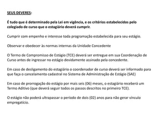SEUS DEVERES:

É tudo que é determinado pela Lei em vigência, e os critérios estabelecidos pelo
colegiado de curso que o estagiário deverá cumprir.

Cumprir com empenho e interesse toda programação estabelecida para seu estágio.

Observar e obedecer às normas internas da Unidade Concedente

O Termo de Compromisso de Estágio (TCE) deverá ser entregue em sua Coordenação de
Curso antes de ingressar no estágio devidamente assinado pela concedente.

Em caso de desligamento do estagiário o coordenador de curso deverá ser informado para
que faça o cancelamento cadastral no Sistema de Administração de Estágio (SAE)

Em caso de prorrogação do estágio por mais seis (06) meses, o estagiário receberá um
Termo Aditivo (que deverá seguir todos os passos descritos no primeiro TCE).

O estágio não poderá ultrapassar o período de dois (02) anos para não gerar vínculo
empregatício.
 