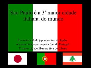 São Paulo é a 3ª maior cidade italiana do mundo É a maior cidade japonesa fora do Japão .  A maior cidade portuguesa fora de Portugal.  3ª maior cidade libanesa fora do Líbano  