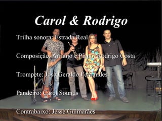 Carol & Rodrigo
Trilha sonora: Estrada RealTrilha sonora: Estrada Real
Composição, Arranjo e Piano: Rodrigo CostaComposição, Arranjo e Piano: Rodrigo Costa
Trompete: José Geraldo FernandesTrompete: José Geraldo Fernandes
Pandeiro: Carol SoundsPandeiro: Carol Sounds
Contrabaixo: Jessé GuimarãesContrabaixo: Jessé Guimarães
 