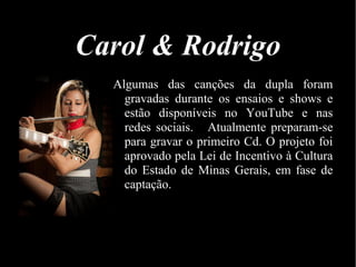 Carol & Rodrigo
Algumas das canções da dupla foram
gravadas durante os ensaios e shows e
estão disponíveis no YouTube e nas
redes sociais. Atualmente preparam-se
para gravar o primeiro Cd. O projeto foi
aprovado pela Lei de Incentivo à Cultura
do Estado de Minas Gerais, em fase de
captação.
 