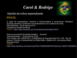 Esse eu recomendo! Excelente trabalho ... Sucesso
Josias Bernardes - 22 de abril às 18:45
(Voz Padrão das VINHETAS e CHAMADAS da Roquette-Pinto 94.1 FM - Rio de
Janeiro / Produtor e Apresentador do Rádio Baile - Sábado 23h. na empresa Rádio
Roquette Pinto)
FONTE:
https://www.facebook.com/photo.php?fbid=702068359837051&set=pb.100001016806855.-2
A dupla de compositores, cantores e instrumentistas é sensacional. Parabéns!
Sucesso garantido. Continuem nos presenteando com o talento de vocês.
Nilce Rezende – 02 de abril às 23:13
Jornalista do Estado de Minas
FONTE: https://www.facebook.com/musicasdecarolerodrigo?ref=hl
Carol & Rodrigo
Opinião da crítica especializada
BRASIL
 