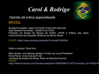 Carol & Rodrigo
Opinião da crítica especializada
BRASIL
Excelente trabalho, sigam em frente! Vocês tem potencial.
José Geraldo Fernandes – 26/06/14 às 16:49
Professor da Escola de Música da UFMG, UFOP e Palácio das Artes;
Instrumentista da Orquestra Sinfônica de Minas Gerais
FONTE: https://www.youtube.com/watch?v=bodxFFHKWc8
Sobre a canção: Outra Vez...
Bela canção, com balanço gostoso. E bela voz a sua! Parabéns!
Paulo Paiva - 4 de maio às 21:30
Jornalista do Estado de Minas, Editor da Revista Encontro
FONTE:
https://www.facebook.com/Carolsounds/posts/1425678981017507?comment_id=14303514
 