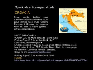Svoju sambu kraljice mora
Caminhos Abertos (Otvorene staze)
pjeva članica naše grupe Carolina
Rezende i Rodrigo, da naprave,
kako se kaže u najavi pjesme -
astralno raspoloženje.
CROÁCIA
MUITO AGRADÁVEL -
VEOMA LIJEPO. Multo obrigado - puno hvala!
Predrag Popović 5 de abril de 2014 14:47
Cara sereia, muito obrigado ♥
Emissão de rádio regular de nosso grupo, Rádio Horóscopo será
hoje à noite, 4 - 6 pm BRT (Brasilia Time). Rádio de nosso grupo
vai transmitir "Caminhos Abertos", obrigado.
Clique no link: www.radiohoroskop.com
Predrag Popović 5 de abril de 2014 14:56
FONTE:
https://www.facebook.com/groups/radioastrolog/permalink/288685434623304/
Opinião da crítica especializada
 
