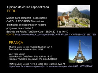 Música para compartir , desde Brasil
CAROL & RODRIGO Bienvenidos …
su musica se escuchara en nuestro
programa en exclusiva !
Estação de Rádio: Tertúlia y Cafe - 26/06/2014 às 16:40
FONTE: https://www.facebook.com/pages/MUSICA-TERTULIA-Y-CAFE/398406723637258
PERU
Thanks Carol for this musical touch of sun !!
Sophie Nivlet - 4 de abril às 10:54
FRANÇA
Very nice voice!
Jean-Romain Godefroy - 4 de abril às 13:10
Produtor musical e executivo: The Colorful Radio
FONTE:Jazz, Bossa-Nova & Salsa pour le plaisir ♫♪♫ ♪♫
https://www.facebook.com/groups/jazzbossanovasalsa/permalink/691813867527064/
Opinião da crítica especializada
 