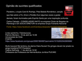 Opinião de ouvintes qualificados
Linda sambinha. Felicitaciones
Patrício Montero - 10 de abril às 14:46
Universidad de Chile
FONTE:
https://www.facebook.com/groups/20001964987/permalink/10152802942869988/
Muito bacana! Me lembrou da eterna Clara Nunes! Os gringos devem ter pirado na
ginga brasileira!!!!!!!! Parabéns!
Valéria Dell'Isola - 1 de abril às 14:52
Professora de Professora de Hermenêutica Jurídica PUC/MG
Parabéns, a dupla Carol & Rodrigo, Pela Balada Romântica ,canção
que fala sobre a Fé, Amor e Perdão.Ouvi algumas vezes e gostei
demais, foram iluminados pelo Espírito Santo por uma inspiração profunda.
Carlos Calcado - CONSELHEIRO NATO na empresa Clube de Regatas do
Flamengo e EX SOCIO DIRETOR na empresa Grupo Fomento Nacional
Fonte: https://www.facebook.com/Carolsounds/posts/1574097489508988
 
