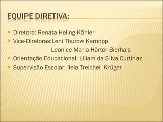 Diretora: Renata Heling Köhler Vice-Diretoras:Leni Thurow Karnopp Leonice Maria Härter Bierhals Orientação Educacional: Liliam da Silva Curtinaz Supervisão Escolar: Ileia Treichel  Krüger 
