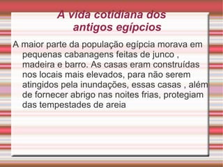 A vida cotidiana dos  antigos egípcios A maior parte da população egípcia morava em pequenas cabanagens feitas de junco , madeira e  barro. As  casas eram construídas nos locais mais elevados, para não serem atingidos pela inundações, essas casas , além de fornecer abrigo nas noites frias, protegiam das tempestades de areia 