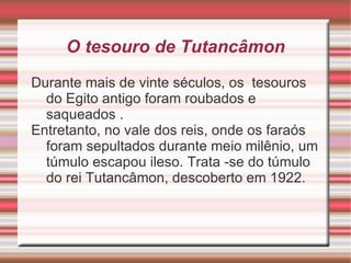 O tesouro de  Tutancâmon Durante mais de vinte séculos, os  tesouros do Egito antigo foram roubados e saqueados . Entretanto, no vale dos reis, onde os faraós foram sepultados durante meio milênio, um túmulo escapou ileso. Trata -se do túmulo do rei Tutancâmon, descoberto em 1922. 