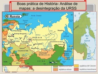 Boas prática de História- Análise de
mapas: a desintegração da URSS
Olá, vocês sabem o que
significa URSS? O nosso
desafio é trabalhar com mapas
relacionados
a
União
Soviética. Que tal conhecer
através de mapas esse país?

 