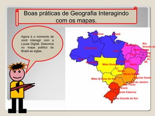 Boas práticas de Geografia Interagindo
com os mapas.
Roraima

Agora é o momento de
você interagir com a
Lousa Digital. Descreva
no mapa político do
Brasil as siglas.

Amapá

Rio
Grande do
Ceará Norte
Para
PB
Piauí
PE
AL
Tocantins
SE
Mato Grosso
Bahia
Maranhão

Amazonas

Acre
Rondônia

DF
Goiás
Minas Gerais
Espirito Santo
Mato Grosso do Sul
Rio de Janeiro
São Paulo
Paraná
Santa Catarina
Rio Grande do Sul

 