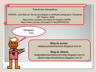 Referências bibliográficas:
MORAN, José Manuel. Novas tecnologias e mediação pedagógica. Campinas
– SP: Papirus, 2000.
https://www.youtube.com/watch?v=dvgZkm1xWPE.
https://www.youtube.com/watch?v=BuO3PFE0CDs.

Obrigado!
Fim...

Blog da escola:
eeeiparquesantoantonio.blogspot.com.br
Blog do Alberto
blogdoalbertoprofessoremrede.blogspot.com.br
albertoviajandonahistoria.blogspot.com.br

 