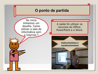 O ponto de partida
No início
tínhamos um
desafio. Como
utilizar a sala de
informática sem
a Internet ?

A saída foi utilizar os
recursos do Office:
PowerPoint e o Word.

Instrucionismo e
construcionismo

 