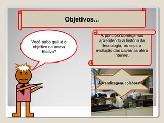 Objetivos...

Você sabe qual é o
objetivo da nossa
Eletiva?

A princípio começamos
aprendendo a história da
tecnologia, ou seja, a
evolução das cavernas até a
Internet.

Aprendizagem colaborativa

 