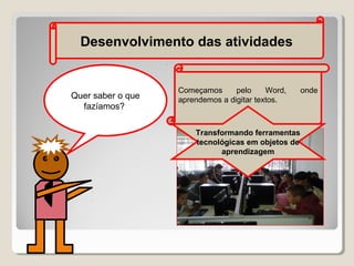 Desenvolvimento das atividades

Quer saber o que
fazíamos?

Começamos
pelo
Word,
aprendemos a digitar textos.

Transformando ferramentas
tecnológicas em objetos de
aprendizagem

onde

 