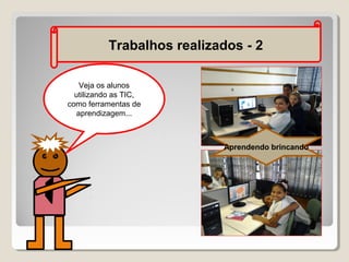 Trabalhos realizados - 2
Veja os alunos
utilizando as TIC,
como ferramentas de
aprendizagem...

Aprendendo brincando

 