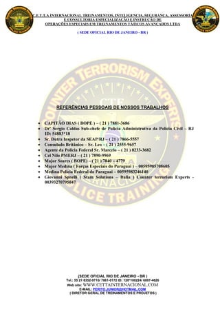 C.E.T.T.A INTERNACIONAL TREINAMENTOS, INTELIGENCIA, SEGURANÇA, ASSESSORIA
                E CONSULTORIA ESPECIALIZAÇÃO E INSTRUÇÃO DE
       OPERAÇÕES ESPECIAIS EM TREINAMENTOS TÁTICOS AVANÇADOS LTDA

                     ( SEDE OFICIAL RIO DE JANEIRO - BR )




           REFERÊNCIAS PESSOAIS DE NOSSOS TRABALHOS


   CAPITÃO DIAS ( BOPE ) – ( 21 ) 7881-3686
   Drº Sergio Caldas Sub-chefe de Policia Administrativa da Policia Civil – RJ
    ID: 54883*18
   Sr. Dutra Inspetor da SEAP/RJ – ( 21 ) 7866-5557
   Consulado Britânico – Sr. Leo – ( 21 ) 2555-9657
   Agente da Policia Federal Sr. Marcelo – ( 21 ) 8233-3682
   Cel Nilo PMERJ – ( 21 ) 7890-9969
   Major Soares ( BOPE) – ( 21 ) 7840 – 4779
   Major Medina ( Forças Especiais do Paraguai ) – 00595985708605
   Medina Policia Federal do Paraguai – 00595983246140
   Giovanni Spnelli ( Stam Solutions – Italia ) Counter terrorism Experts -
    00393270795047




                      (SEDE OFICIAL RIO DE JANEIRO - BR )
               Tel.: 55 21 8352-9716/ 7861-0172 ID: 120*108224/ 6887-4626
               Web site: WWW.CETTAINTERNACIONAL.COM
                        E-MAIL: PERITO.JUNIOR@HOTMAIL.COM
                 ( DIRETOR GERAL DE TREINAMENTOS E PROJETOS )
 