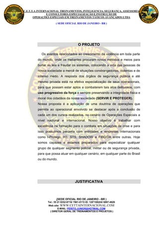 C.E.T.T.A INTERNACIONAL TREINAMENTOS, INTELIGENCIA, SEGURANÇA, ASSESSORIA
                E CONSULTORIA ESPECIALIZAÇÃO E INSTRUÇÃO DE
       OPERAÇÕES ESPECIAIS EM TREINAMENTOS TÁTICOS AVANÇADOS LTDA

                     ( SEDE OFICIAL RIO DE JANEIRO - BR )




                                         O PROJETO

           Os eventos relacionados ao crescimento da violência em toda parte
         do mundo, onde os meliantes procuram novos métodos e meios para
         burlar as leis e fraudar os sistemas, colocando a vida das pessoas de
         nossa sociedade a mercê de situações constrangedoras, violentas e de
         intenso medo. A resposta dos órgãos de segurança pública e até
         mesmo privada está na efetiva especialização de seus operacionais,
         para que possam estar aptos a combaterem tais atos delituosos, com
         uso progressivo da força e sempre preservando a integridade física e
         moral dos cidadãos da nossa sociedade (SERVIR E PROTEGER).
         Nossa proposta é a aplicação de uma doutrina de operações que
         permita ao operacional envolvido se destacar após a conclusão de
         cada um dos cursos realizados, no cenário de Operações Especiais a
         nível nacional e internacional. Nosso objetivo é trabalhar com
         excelência na formação para o combate em situações de crise e para
         isso possuímos parceria com entidades e empresas internacionais
         como I-Protego, H3, STS, SHADOW e FIBD/DA entre outras. Hoje
         somos capazes e estamos preparados para especializar qualquer
         grupo de qualquer segmento policial, militar ou de segurança privada,
         para que possa atuar em qualquer cenário, em qualquer parte do Brasil
         ou do mundo.




                                      JUSTIFICATIVA



                      (SEDE OFICIAL RIO DE JANEIRO - BR )
               Tel.: 55 21 8352-9716/ 7861-0172 ID: 120*108224/ 6887-4626
               Web site: WWW.CETTAINTERNACIONAL.COM
                        E-MAIL: PERITO.JUNIOR@HOTMAIL.COM
                 ( DIRETOR GERAL DE TREINAMENTOS E PROJETOS )
 