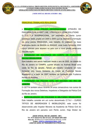 C.E.T.T.A INTERNACIONAL TREINAMENTOS, INTELIGENCIA, SEGURANÇA, ASSESSORIA
                E CONSULTORIA ESPECIALIZAÇÃO E INSTRUÇÃO DE
       OPERAÇÕES ESPECIAIS EM TREINAMENTOS TÁTICOS AVANÇADOS LTDA

                     ( SEDE OFICIAL RIO DE JANEIRO - BR )




         PRINCIPAIS TRABALHOS REALIZADOS


          PROJETO       CIVIL     POLICE (INTERNACIONAL)                   ATRAVÉS DE
         PARCERIA COM A FISRT LINE, I-PROTEGO E STAM SOLUTIONS
         O C.E.T.T.A INTERNACIONAL, por intermédio do Perito Junior
         participou deste projeto em 2004 e 2005 que se destinava a formação
         da nova polícia IRAQUIANA, este trabalho foi realizado na base
         americana dentro de BAGDA no IRAQUE, onde foram formados 2500
         novos policiais para atuarem no país com a nova gestão americana
         naquela região.
          FORMAÇÃO DE SOLDADOS DO CORPO DE FUZILEIROS
         NAVIAS BRASILEIROS
         Este trabalho vem sendo realizado desde o ano de 2002, na cidade do
         Rio de Janeiro no CIAMPA, quartel situado na Avenida Brasil zona
         oeste do Rio de Janeiro. Temos um trabalho constante em toda
         formação dos novos Soldados do Corpo de Fuzileiros Navais
         Brasileiros e a partir de 2007 também na formação dos Fuzileiros
         Navais da Namíbia.
          FORMAÇÃO DA POLICIA CIVIL DO ESTADO DO RIO DE
         JANEIRO
         O CETTA também atuou durante 04 anos consecutivos nos cursos de
         Formação dos novos Detetives, Inspetores e Delegados da Policia Civil
         do Rio de Janeiro.
          ESPECIALIZAÇÃO DE POLICIAIS E MILITARES BRASILEIROS
         Este trabalho consiste em um curso denominado C.T.A.I – CURSO
         TÁTICO DE ABORDAGEM E IMOBILIZAÇÃO, este curso foi
         desenvolvido pelo Inspetor Morares da Academia de Policia Civil do
         Rio de Janeiro em parceria com Perito Junior, Hoje Diretor de


                      (SEDE OFICIAL RIO DE JANEIRO - BR )
               Tel.: 55 21 8352-9716/ 7861-0172 ID: 120*108224/ 6887-4626
               Web site: WWW.CETTAINTERNACIONAL.COM
                        E-MAIL: PERITO.JUNIOR@HOTMAIL.COM
                 ( DIRETOR GERAL DE TREINAMENTOS E PROJETOS )
 