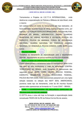 C.E.T.T.A INTERNACIONAL TREINAMENTOS, INTELIGENCIA, SEGURANÇA, ASSESSORIA
                E CONSULTORIA ESPECIALIZAÇÃO E INSTRUÇÃO DE
       OPERAÇÕES ESPECIAIS EM TREINAMENTOS TÁTICOS AVANÇADOS LTDA

                      ( SEDE OFICIAL RIO DE JANEIRO - BR )


         Treinamentos e Projetos do C.E.T.T.A INTERNACIONAL,                      onde
         destina-se a especialização de Policiais e Militares de todo Brasil, onde
         o mesmo
         tem cadeira cativa em todos os treinamentos até hoje realizados. Já
         foram treinadas diversas forças de várias regiões e estados como, por
         exemplo: F.E FORÇAS ESPECIAIS BRASILEIRAS, POLICIA MILITAR,
         MARINHA       DO     BRASIL,       AERONÁUTICA,            DESIPE,   GUARDAS
         MUNICIPAIS DE VÁRIAS REGIÕES E ESTADOS, POLÍCIA DO
         EXÉRCITO, POLÍCIA DA MARINHA, FORÇA DE SEGURANÇA
         NACIONAL,       GUARDA         NACIONAL          DO     PARAGUAI,     GUARDA
         NACIONAL DA VENEZUELA, POLICIA CHINESA, CORE, BOPE, entre
         outras .
          POLICIA FEDERAL
         Trabalhos no treinamento de especialização para o departamento
         DEPOM , departamento de polícia marítima da POLICIA FEDERAL.
          COAT – CURSO DE OPERAÇÕES ANTITERRORISMO
         Fomos Idealizadores e ministramos todos os treinamentos deste curso
         que além de tudo revolucionou a visão de treinamento CONTRA-
         TERRORISMO NO BRASIL, onde formamos 22 operacionais das
         seguintes forças: BOPE, CORE, DESIPE, POLÍCIA FEDERAL,
         EXÉRCITO,       BOMBEIROS,           POLICIA        RODOVIÁRIA       FEDERAL,
         POLÍCIA MILITAR (GAM). Estes operacionais passaram por uma rígida
         seleção baseada na seleção dos NAVY SEAL AMERICANOS,
         pioneiros neste tipo de treinamento, onde de 64 inscritos ficaram
         apenas estes operacionais se formando no 1º curso COAT – BRASIL.
          CORE – COORDENADORIA DE RECURSOS ESPECIAIS DA
         POLICIA CIVIL DO RIO DE JANEIRO
         O CETTA atuou e atua até hoje na formação e especialização desta
         conceituada TROPA DE ELITE da Policia Civil do Rio de Janeiro.


                       (SEDE OFICIAL RIO DE JANEIRO - BR )
                Tel.: 55 21 8352-9716/ 7861-0172 ID: 120*108224/ 6887-4626
                Web site: WWW.CETTAINTERNACIONAL.COM
                         E-MAIL: PERITO.JUNIOR@HOTMAIL.COM
                  ( DIRETOR GERAL DE TREINAMENTOS E PROJETOS )
 