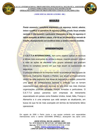 C.E.T.T.A INTERNACIONAL TREINAMENTOS, INTELIGENCIA, SEGURANÇA, ASSESSORIA
                E CONSULTORIA ESPECIALIZAÇÃO E INSTRUÇÃO DE
       OPERAÇÕES ESPECIAIS EM TREINAMENTOS TÁTICOS AVANÇADOS LTDA

                        ( SEDE OFICIAL RIO DE JANEIRO - BR )



                                            MISSÃO

         Prestar assessoria / consultoria empresarial e de segurança, instruir, adestrar,
         treinar e qualificar os operadores de segurança pública, privada, forças armadas
         nacionais & internacionais e particulares interessados na área de segurança &
         táticas avançadas de defesa e ataque, a fim de ser um diferencial no mercado de
         trabalho, desempenhando com excelência todas as tarefas e missões recebidas.



                                      APRESENTAÇÃO


         O C.E.T.T.A INTERNACIONAL, tem como objetivo aplicar as técnicas
         e táticas mais avançadas de defesa e ataque, visando prevenir, obstruir
         e inibir as ações de elemento e/ou grupos adversos que praticam
         ilícitos no complexo cenário em que hoje atuam os operacionais de
         segurança.
         O principal diferencial da empresa reside na excelência das Equipes de
         Diretores, Instrutores, Experts e Peritos, que atuam profissionalmente
         dentro de cada segmento das áreas de segurança e defesa, possuindo
         uma gama de conhecimentos teóricos e práticas, que os tornam
         capacitados para aplicarem técnicas de alto nível nas mais diversas
         organizações públicas, privadas, Forças Armadas e particulares. O
         C.E.T.T.A      possui    parcerias      com      empresas           de   treinamento
         especializado em países como Estados Unidos, Israel, Itália, França e
         Alemanha e é uma empresa que está sempre se atualizando, em
         busca do que há de mais avançado em termos de treinamento tático
         operacional.



     Em agosto de 2006 o Perito Junior e sua equipe contando com especialistas
     internacionais como o senhor GIOVANNI SPINELLI, alcançaram seu ápice como

                        (SEDE OFICIAL RIO DE JANEIRO - BR )
                Tel.: 55 21 8352-9716/ 7861-0172 ID: 120*108224/ 6887-4626
                Web site: WWW.CETTAINTERNACIONAL.COM
                         E-MAIL: PERITO.JUNIOR@HOTMAIL.COM
                  ( DIRETOR GERAL DE TREINAMENTOS E PROJETOS )
 