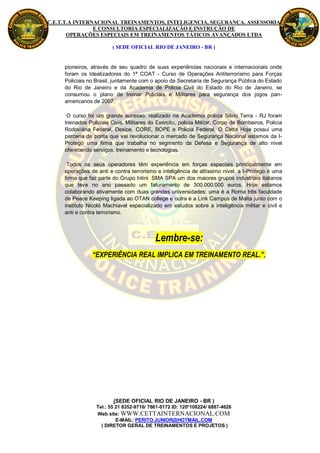 C.E.T.T.A INTERNACIONAL TREINAMENTOS, INTELIGENCIA, SEGURANÇA, ASSESSORIA
                E CONSULTORIA ESPECIALIZAÇÃO E INSTRUÇÃO DE
       OPERAÇÕES ESPECIAIS EM TREINAMENTOS TÁTICOS AVANÇADOS LTDA

                         ( SEDE OFICIAL RIO DE JANEIRO - BR )


     pioneiros, através de seu quadro de suas experiências nacionais e internacionais onde
     foram os Idealizadores do 1ª COAT - Curso de Operações Antiterrorismo para Forças
     Policiais no Brasil, juntamente com o apoio da Secretaria de Segurança Pública do Estado
     do Rio de Janeiro e da Academia de Policia Civil do Estado do Rio de Janeiro, se
     consumou o plano de treinar Policiais e Militares para segurança dos jogos pan-
     americanos de 2007.

      O curso foi um grande sucesso, realizado na Academia policia Silvio Terra - RJ foram
     treinados Policiais Civis, Militares do Exército, policia Militar, Corpo de Bombeiros, Policia
     Rodoviária Federal, Desipe, CORE, BOPE e Policia Federal. O Cetta Hoje possui uma
     parceria de ponta que vai revolucionar o mercado de Segurança Nacional estamos da I-
     Protego uma firma que trabalha no segmento da Defesa e Segurança de alto nível
     oferecendo serviços, treinamento e tecnologias.

      Todos os seus operadores têm experiência em forças especiais principalmente em
     operações de anti e contra terrorismo e inteligência de altíssimo nível, a I-Protego è uma
     firma que faz parte do Grupo Intini SMA SPA um dos maiores grupos industriais italianos
     que teve no ano passado um faturamento de 300.000.000 euros. Hoje estamos
     colaborando ativamente com duas grandes universidades: uma è a Roma três faculdade
     de Peace Keeping ligada ao OTAN college e outra è a Link Campus de Malta junto com o
     instituto Nicolò Machiavel especializado em estudos sobre a inteligência militar e civil e
     anti e contra terrorismo.




                                            Lembre-se:
                “EXPERIÊNCIA REAL IMPLICA EM TREINAMENTO REAL.”.




                          (SEDE OFICIAL RIO DE JANEIRO - BR )
                  Tel.: 55 21 8352-9716/ 7861-0172 ID: 120*108224/ 6887-4626
                  Web site: WWW.CETTAINTERNACIONAL.COM
                           E-MAIL: PERITO.JUNIOR@HOTMAIL.COM
                    ( DIRETOR GERAL DE TREINAMENTOS E PROJETOS )
 