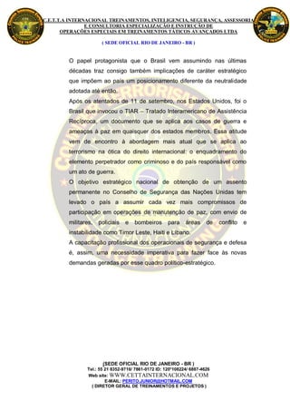 C.E.T.T.A INTERNACIONAL TREINAMENTOS, INTELIGENCIA, SEGURANÇA, ASSESSORIA
                E CONSULTORIA ESPECIALIZAÇÃO E INSTRUÇÃO DE
       OPERAÇÕES ESPECIAIS EM TREINAMENTOS TÁTICOS AVANÇADOS LTDA

                       ( SEDE OFICIAL RIO DE JANEIRO - BR )


         O papel protagonista que o Brasil vem assumindo nas últimas
         décadas traz consigo também implicações de caráter estratégico
         que impõem ao país um posicionamento diferente da neutralidade
         adotada até então.
         Após os atentados de 11 de setembro, nos Estados Unidos, foi o
         Brasil que invocou o TIAR – Tratado Interamericano de Assistência
         Recíproca, um documento que se aplica aos casos de guerra e
         ameaças à paz em quaisquer dos estados membros. Essa atitude
         vem de encontro à abordagem mais atual que se aplica ao
         terrorismo na ótica do direito internacional: o enquadramento do
         elemento perpetrador como criminoso e do país responsável como
         um ato de guerra.
         O objetivo estratégico nacional de obtenção de um assento
         permanente no Conselho de Segurança das Nações Unidas tem
         levado o país a assumir cada vez mais compromissos de
         participação em operações de manutenção de paz, com envio de
         militares,   policiais   e   bombeiros       para    áreas     de   conflito   e
         instabilidade como Timor Leste, Haiti e Líbano.
         A capacitação profissional dos operacionais de segurança e defesa
         é, assim, uma necessidade imperativa para fazer face às novas
         demandas geradas por esse quadro político-estratégico.




                       (SEDE OFICIAL RIO DE JANEIRO - BR )
                Tel.: 55 21 8352-9716/ 7861-0172 ID: 120*108224/ 6887-4626
                Web site: WWW.CETTAINTERNACIONAL.COM
                         E-MAIL: PERITO.JUNIOR@HOTMAIL.COM
                  ( DIRETOR GERAL DE TREINAMENTOS E PROJETOS )
 