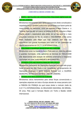 C.E.T.T.A INTERNACIONAL TREINAMENTOS, INTELIGENCIA, SEGURANÇA, ASSESSORIA
                E CONSULTORIA ESPECIALIZAÇÃO E INSTRUÇÃO DE
       OPERAÇÕES ESPECIAIS EM TREINAMENTOS TÁTICOS AVANÇADOS LTDA

                      ( SEDE OFICIAL RIO DE JANEIRO - BR )


          BOPE – BATALHÃO DE OPERAÇÕES POLICIAIS ESPECIAIS DO
         RIO DE JANEIRO
         Ministramos treinamentos para vários operacionais desta conceituada e
         respeitada força e também possuímos operacionais que fazem parte de
         nosso quadro de instrutores, como por exemplo o Major Soares e o
         Tenente Dias que são um marco na história do BOPE, inclusive o Major
         Soares sendo o responsável pela prisão de um dos que foi o mais
         procurado criminoso do Rio de Janeiro o ‘ESCADINHA’, entre outros
         feitos realizados pelo Major que hoje colabora com toda sua
         experiência com grande Humildade para todos os que participam de
         alguns treinamentos do C.E.T.T.A INTERNACIONAL
          POLICIAIS E GUARDAS MUNICIPAIS DE CURITIBA
         Ministramos curso na Academia Barro Preto para um misto de policiais
         e guardas municipais, onde aplicamos as técnicas do TACLO.COM
         arte desenvolvida para atuação de soldados americanos e Iraquianos
         nos Países em crise, como IRAQUE E AFEGANISTÃO.
          GUARDA CIVIL METROPOLITANA DE SÃO PAULO
         Ministramos treinamento de Operações Especiais para que este grupo
         fosse formado em São Paulo e ser considerado um grupamento de
         Operações Especiais e assim também fizemos com a GUARDA
         MUNICIPAL DE RIO DAS OSTRAS – RIO DE JANEIRO.
          TRABALHOS REALIZADOS NA EUROPA
         Ministramos vários treinamentos para várias forças convencionais e
         operações especiais em toda a Europa através de nossa parceria com
         a FIBD/DA DA FRANÇA da qual nosso diretor e instrutor chefe do
         C.E.T.T.A INTERNACIONAL foi DELEGADO NACIONAL NO BRASIL,
         05 anos. Pela qual é formado Mestre em Tonfa e Bastão retrátil
         Internacional.



                       (SEDE OFICIAL RIO DE JANEIRO - BR )
                Tel.: 55 21 8352-9716/ 7861-0172 ID: 120*108224/ 6887-4626
                Web site: WWW.CETTAINTERNACIONAL.COM
                         E-MAIL: PERITO.JUNIOR@HOTMAIL.COM
                  ( DIRETOR GERAL DE TREINAMENTOS E PROJETOS )
 