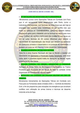 C.E.T.T.A INTERNACIONAL TREINAMENTOS, INTELIGENCIA, SEGURANÇA, ASSESSORIA
                E CONSULTORIA ESPECIALIZAÇÃO E INSTRUÇÃO DE
       OPERAÇÕES ESPECIAIS EM TREINAMENTOS TÁTICOS AVANÇADOS LTDA

                      ( SEDE OFICIAL RIO DE JANEIRO - BR )


          57º BATALHÃO DE INFANTARIA DE FLORIANÓPOLIS
         Ministramos cursos como Operações Táticas em Combate com Faca
         que é um sensacional curso desenvolvido pelo Perito Junior e
         instrutores internacionais, com técnicas da única força que até hoje já
         empregou com sucesso essa modalidade em um conflito real, que
         foram os Italianos os ‘CARABINIERES’, aplicamos também Defesa
         Pessoal em geral para o Batalhão com as técnicas do nosso mais novo
         curso: CURSO DE AÇÕES ESPECIAIS EM COMBATE que reúne em
         um só curso técnicas de 04 cursos diferentes para atender a
         necessidade de especialização das forças que desejam se aprimorar
         em confrontos armados e desarmados e na proteção de autoridades, e
         também um curso de VIP PROTECTION COUNTER TERRORISM.
          GUARDA MUNICIPAL DE RIO DAS OSTRAS
         Esta foi à única Guarda Municipal até hoje no Mundo a receber um
         treinamento de Operações e Prevenção Contra Terrorismo, para atuar
         como apoio a possíveis ações hostis no Aeroporto de Macaé, região
         próxima de Rio das Ostras
          POLICIA FEDERAL DO BRASIL, ARGENTINA E PARAGUAI
         Aplicação do Curso Tático de Abordagem e Imobilizações na Tríplice
         Fronteira, para Formação de um Grupo de Elite no combate Crime
         Organizado de Contrabando naquela região.
          BATALHÃO DE CHOQUE DA POLICIA MILITAR DO RIO DE
         JANEIRO
         Ministramos treinamentos de Operações Táticas em Combate com
         Faca para os Formandos desta Unidade (CDC ) – Controle de Distúrbio
         Civil, a fim de prepará-los para situações de emergência que envolvam
         conflitos com utilização de armas branca e técnicas de desarme
         incluindo arma de fogo.



                       (SEDE OFICIAL RIO DE JANEIRO - BR )
                Tel.: 55 21 8352-9716/ 7861-0172 ID: 120*108224/ 6887-4626
                Web site: WWW.CETTAINTERNACIONAL.COM
                         E-MAIL: PERITO.JUNIOR@HOTMAIL.COM
                  ( DIRETOR GERAL DE TREINAMENTOS E PROJETOS )
 