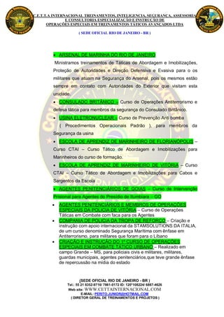 C.E.T.T.A INTERNACIONAL TREINAMENTOS, INTELIGENCIA, SEGURANÇA, ASSESSORIA
                E CONSULTORIA ESPECIALIZAÇÃO E INSTRUÇÃO DE
       OPERAÇÕES ESPECIAIS EM TREINAMENTOS TÁTICOS AVANÇADOS LTDA

                       ( SEDE OFICIAL RIO DE JANEIRO - BR )




          ARSENAL DE MARINHA DO RIO DE JANEIRO
            Ministramos treinamentos de Táticas de Abordagem e Imobilizações,
         Proteção de Autoridades e Direção Defensiva e Evasiva para o os
         militares que atuam na Segurança do Arsenal, pois os mesmos estão
         sempre em contato com Autoridades do Exterior que visitam esta
         unidade.
          CONSULADO BRITÂNICO – Curso de Operações Antiterrorismo e
         defesa tática para membros da segurança do Consulado Britânico.
          USINA ELETRONUCLEAR – Curso de Prevenção Anti bomba
              ( Procedimentos Operacionais Padrão ), para membros da
         Segurança da usina
          ESCOLA DE APRENDIZ DE MARINHEIRO DE FLORIANÓPOLIS –
         Curso CTAI – Curso Tático de Abordagem e Imobilizações para
         Marinheiros do curso de formação.
          ESCOLA DE APRENDIZ DE MARINHEIRO DE VITÓRIA – Curso
         CTAI – Curso Tático de Abordagem e Imobilizações para Cabos e
         Sargentos da Escola
          AGENTES PENITENCIÁRIOS DE GOIAS – Curso de Intervenção
         Prisional para Agentes do Presídio de Itumbiara – GO
             AGENTES PENITENCIÁRIOS E MEMBROS DE OPERAÇÕES
              ESPECIAIS DA POLICIA DE VITÓRIA – Curso de Operações
              Táticas em Combate com faca para os Agentes
             COMPANIA DE POLICIA DA TROPA DE REFORÇO – Criação e
              instrução com apoio internacional da STAMSOLUTIONS DA ITALIA,
              de um curso denominado Segurança Marítima com ênfase em
              Antiterrorismo, para militares que foram para o Líbano
             CRIAÇÃO E INSTRUÇÃO DO 1º CURSO DE OPERAÇÕES
              ESPECIAIS EM COMBATE TÁTICO URBANO – Realizado em
              campo Grande – MS, para policiais civis e militares, militares,
              guardas municipais, agentes penitenciários,que teve grande ênfase
              de repercussão na mídia do estado


                        (SEDE OFICIAL RIO DE JANEIRO - BR )
                 Tel.: 55 21 8352-9716/ 7861-0172 ID: 120*108224/ 6887-4626
                 Web site: WWW.CETTAINTERNACIONAL.COM
                          E-MAIL: PERITO.JUNIOR@HOTMAIL.COM
                   ( DIRETOR GERAL DE TREINAMENTOS E PROJETOS )
 