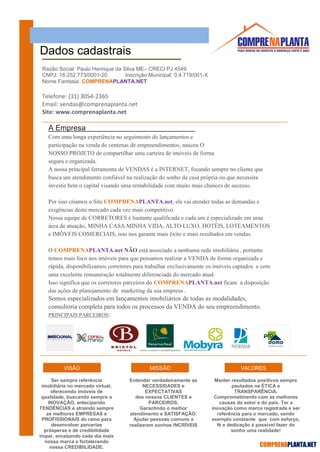 COMPRENAPLANTA.NET
Dados cadastrais
Telefone: (31) 3054-2365
Email: vendas@comprenaplanta.net
Site: www.comprenaplanta.net
A Empresa
Com uma longa experiência no seguimento de lançamentos e
participação na venda de centenas de empreendimentos, nasceu O
NOSSO PROJETO de compartilhar uma carteira de imóveis de forma
segura e organizada.
A nossa principal ferramenta de VENDAS é a INTERNET, focando sempre no cliente que
busca um atendimento confiável na realização do sonho da casa própria ou que necessita
investir bem o capital visando uma rentabilidade com muito mais chances de sucesso.
Por isso criamos o Site COMPRENAPLANTA.net, ele vai atender todas as demandas e
exigências deste mercado cada vez mais competitivo.
Nossa equipe de CORRETORES é bastante qualificada e cada um é especializado em uma
área de atuação, MINHA CASA MINHA VIDA, ALTO LUXO, HOTÉIS, LOTEAMENTOS
e IMÓVEIS COMERCIAIS, isso nos garante mais êxito e mais resultados em vendas.
O COMPRENAPLANTA.net NÃO está associado a nenhuma rede imobiliária , portanto
temos mais foco nos imóveis para que possamos realizar a VENDA de forma organizada e
rápida, disponibilizamos corretores para trabalhar exclusivamente os imóveis captados e com
uma excelente remuneração totalmente diferenciada do mercado atual.
Isso significa que os corretores parceiros do COMPRENAPLANTA.net ficam a disposição
das ações de planejamento de marketing da sua empresa .
Somos especializados em lançamentos imobiliários de todas as modalidades,
consultoria completa para todos os processos da VENDA do seu empreendimento.
PRINCIPAIS PARCEIROS:
VISÃO MISSÃO VALORES
Razão Social: Paulo Henrique da Silva ME– CRECI PJ 4549
CNPJ: 18.252.773/0001-20 Inscrição Municipal: 0.4.719/001-X
Nome Fantasia: COMPRENAPLANTA.NET
Ser sempre referência
imobiliária no mercado virtual,
oferecendo imóveis de
qualidade, buscando sempre a
INOVAÇÃO, antecipando
TENDÊNCIAS e atraindo sempre
as melhores EMPRESAS e
PROFISSIONAIS do ramo para
desenvolver parcerias
prósperas e de credibilidade
ímpar, enraizando cada dia mais
nossa marca e fortalecendo
nossa CREDIBILIDADE.
Entender verdadeiramente as
NECESSIDADES e
EXPECTATIVAS
dos nossos CLIENTES e
PARCEIROS.
Garantindo o melhor
atendimento e SATISFAÇÃO.
Ajudar pessoas comuns a
realizarem sonhos INCRÍVEIS
Manter resultados positivos sempre
pautados na ÉTICA e
TRANSPARÊNCIA.
Comprometimento com as melhores
causas do setor e do país. Ter a
inovação como marca registrada e ser
referência para o mercado, sendo
exemplo constante que com esforço,
fé e dedicação é possível fazer do
sonho uma realidade!
 