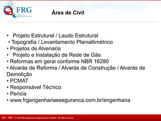 013 - FRG | © 2014 FRG Engenharia & Segurança do Trabalho - All rights reserved
Área de Civil
• Projeto Estrutural / Laudo Estrutural
• Topografia / Levantamento Planialtimétrico
• Projetos de Alvenaria
• Projeto e Instalação de Rede de Gás
• Reformas em geral conforme NBR 16280
• Alvarás de Reforma / Alvarás de Construção / Alvarás de
Demolição
• PCMAT
• Responsável Técnico
• Pericia
• www.frgengenhariaeseguranca.com.br/engenharia
 