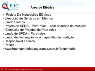 014 - FRG | © 2014 FRG Engenharia & Segurança do Trabalho - All rights reserved
Área de Elétrica
• Projeto De Instalações Elétricas
• Execução de Serviços em Elétrica
• Laudo Elétrico
• Projeto de SPDA – Para-raios – com aparelho de medição
• Execução de Projetos de Para-raios
• Laudo de SPDA – Para-raios
• Laudo de iluminação – com aparelho de medição
• Responsável Técnico
• Pericia
• www.frgengenhariaeseguranca.com.br/engenharia
 