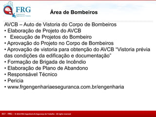 017 - FRG | © 2014 FRG Engenharia & Segurança do Trabalho - All rights reserved
Área de Bombeiros
AVCB – Auto de Vistoria do Corpo de Bombeiros
• Elaboração de Projeto do AVCB
• Execução de Projetos do Bombeiro
• Aprovação do Projeto no Corpo de Bombeiros
• Aprovação de vistoria para obtenção do AVCB “Vistoria prévia
das condições da edificação e documentação”
• Formação de Brigada de Incêndio
• Elaboração de Plano de Abandono
• Responsável Técnico
• Pericia
• www.frgengenhariaeseguranca.com.br/engenharia
 