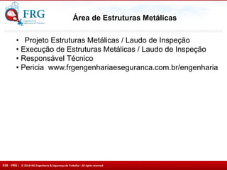 018 - FRG | © 2014 FRG Engenharia & Segurança do Trabalho - All rights reserved
Área de Estruturas Metálicas
• Projeto Estruturas Metálicas / Laudo de Inspeção
• Execução de Estruturas Metálicas / Laudo de Inspeção
• Responsável Técnico
• Pericia www.frgengenhariaeseguranca.com.br/engenharia
 
