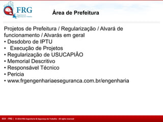 019 - FRG | © 2014 FRG Engenharia & Segurança do Trabalho - All rights reserved
Área de Prefeitura
Projetos de Prefeitura / Regularização / Alvará de
funcionamento / Alvarás em geral
• Desdobro de IPTU
• Execução de Projetos
• Regularização de USUCAPIÂO
• Memorial Descritivo
• Responsável Técnico
• Pericia
• www.frgengenhariaeseguranca.com.br/engenharia
 