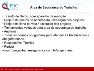 022 - FRG | © 2014 FRG Engenharia & Segurança do Trabalho - All rights reserved
Área de Segurança do Trabalho
• Laudo de Ruído, com aparelho de medição
• Projeto de pontos de ancoragem / execução dos projetos
• Projeto de linha de vida / execução dos projetos
• Treinamentos voltados para área de segurança do trabalho
• Auditoria
• Todas as normas obrigatórias para atender as fiscalizações e
obrigatoriedade.
• Responsável Técnico
• Pericia
www.frgengenhariaeseguranca.com.br/engenharia
 